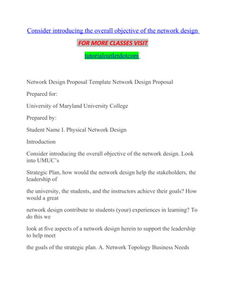 Consider introducing the overall objective of the network design
FOR MORE CLASSES VISIT
tutorialoutletdotcom
Network Design Proposal Template Network Design Proposal
Prepared for:
University of Maryland University College
Prepared by:
Student Name I. Physical Network Design
Introduction
Consider introducing the overall objective of the network design. Look
into UMUC’s
Strategic Plan, how would the network design help the stakeholders, the
leadership of
the university, the students, and the instructors achieve their goals? How
would a great
network design contribute to students (your) experiences in learning? To
do this we
look at five aspects of a network design herein to support the leadership
to help meet
the goals of the strategic plan. A. Network Topology Business Needs
 