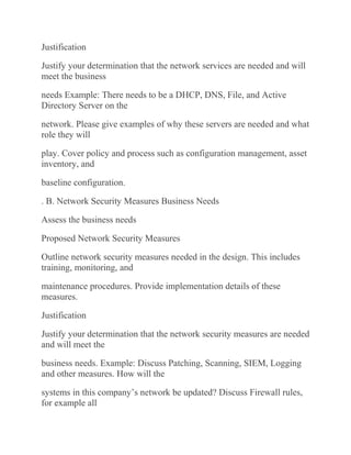 Justification
Justify your determination that the network services are needed and will
meet the business
needs Example: There needs to be a DHCP, DNS, File, and Active
Directory Server on the
network. Please give examples of why these servers are needed and what
role they will
play. Cover policy and process such as configuration management, asset
inventory, and
baseline configuration.
. B. Network Security Measures Business Needs
Assess the business needs
Proposed Network Security Measures
Outline network security measures needed in the design. This includes
training, monitoring, and
maintenance procedures. Provide implementation details of these
measures.
Justification
Justify your determination that the network security measures are needed
and will meet the
business needs. Example: Discuss Patching, Scanning, SIEM, Logging
and other measures. How will the
systems in this company’s network be updated? Discuss Firewall rules,
for example all
 