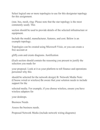 Select logical one or more topologies to use for this designstar topology
for this assignment.
(star, bus, mesh, ring- Please note that the star topology is the most
commonly used). This
section should be used to provide details of the selected infrastructure or
equipment.
Include the model, manufacturer, features, and cost. Below is an
example topology.
Topologies can be created using Microsoft Visio, or you can create a
free account at
gliffy.com and create diagrams. Justification
(Each section should contain the reasoning you present to justify the
selection you made for
your proposal. Look at it as your platform to tell finance and operations
personnel why this
should be selected for the network design) B. Network Media Note:
(Choose wired or wireless) Be aware that your solution needs to include
support for the
selected media. For example, if you choose wireless, ensure you have
wireless adapters for
your desktops.
Business Needs
Assess the business needs.
Proposed Network Media (include network wiring diagrams)
 