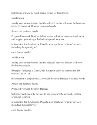 Select one or more network media to use for this design.
Justification
Justify your determination that the selected media will meet the business
needs. C. Network Devices Business Needs
Assess the business needs.
Proposed Network Devices Select network devices to use to implement
and support your design. Include setup and location
information for the devices. Provide a comprehensive list of devices,
including the quantity of
each device needed.
Justification
Justify your determination that the selected network devices will meet
the business needs.
Example: I selected a Cisco 2621 Router in order to connect the HR
users to the rest of
the company’s employees D. Network Security Devices Business Needs
Assess the business needs.
Proposed Network Security Devices
Select network security devices to use to secure the network. Include
setup and location
information for the devices. Provide a comprehensive list of devices,
including the quantity of
each device needed.
 