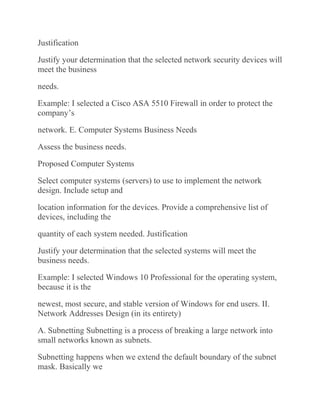 Justification
Justify your determination that the selected network security devices will
meet the business
needs.
Example: I selected a Cisco ASA 5510 Firewall in order to protect the
company’s
network. E. Computer Systems Business Needs
Assess the business needs.
Proposed Computer Systems
Select computer systems (servers) to use to implement the network
design. Include setup and
location information for the devices. Provide a comprehensive list of
devices, including the
quantity of each system needed. Justification
Justify your determination that the selected systems will meet the
business needs.
Example: I selected Windows 10 Professional for the operating system,
because it is the
newest, most secure, and stable version of Windows for end users. II.
Network Addresses Design (in its entirety)
A. Subnetting Subnetting is a process of breaking a large network into
small networks known as subnets.
Subnetting happens when we extend the default boundary of the subnet
mask. Basically we
 
