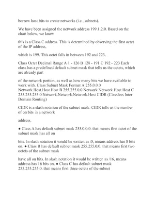 borrow host bits to create networks (i.e., subnets).
We have been assigned the network address 199.1.2.0. Based on the
chart below, we know
this is a Class C address. This is determined by observing the first octet
of the IP address,
which is 199. This octet falls in between 192 and 223.
Class Octet Decimal Range A 1 - 126 B 128 - 191 C 192 - 223 Each
class has a predefined default subnet mask that tells us the octets, which
are already part
of the network portion, as well as how many bits we have available to
work with. Class Subnet Mask Format A 255.0.0.0
Network.Host.Host.Host B 255.255.0.0 Network.Network.Host.Host C
255.255.255.0 Network.Network.Network.Host CIDR (Classless Inter
Domain Routing)
CIDR is a slash notation of the subnet mask. CIDR tells us the number
of on bits in a network
address.
● Class A has default subnet mask 255.0.0.0. that means first octet of the
subnet mask has all on
bits. In slash notation it would be written as /8, means address has 8 bits
on. ● Class B has default subnet mask 255.255.0.0. that means first two
octets of the subnet mask
have all on bits. In slash notation it would be written as /16, means
address has 16 bits on. ● Class C has default subnet mask
255.255.255.0. that means first three octets of the subnet
 