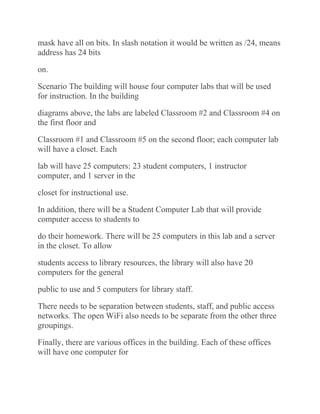 mask have all on bits. In slash notation it would be written as /24, means
address has 24 bits
on.
Scenario The building will house four computer labs that will be used
for instruction. In the building
diagrams above, the labs are labeled Classroom #2 and Classroom #4 on
the first floor and
Classroom #1 and Classroom #5 on the second floor; each computer lab
will have a closet. Each
lab will have 25 computers: 23 student computers, 1 instructor
computer, and 1 server in the
closet for instructional use.
In addition, there will be a Student Computer Lab that will provide
computer access to students to
do their homework. There will be 25 computers in this lab and a server
in the closet. To allow
students access to library resources, the library will also have 20
computers for the general
public to use and 5 computers for library staff.
There needs to be separation between students, staff, and public access
networks. The open WiFi also needs to be separate from the other three
groupings.
Finally, there are various offices in the building. Each of these offices
will have one computer for
 