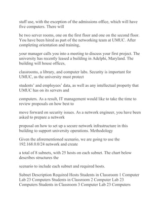 staff use, with the exception of the admissions office, which will have
five computers. There will
be two server rooms, one on the first floor and one on the second floor.
You have been hired as part of the networking team at UMUC. After
completing orientation and training,
your manager calls you into a meeting to discuss your first project. The
university has recently leased a building in Adelphi, Maryland. The
building will house offices,
classrooms, a library, and computer labs. Security is important for
UMUC, as the university must protect
students’ and employees’ data, as well as any intellectual property that
UMUC has on its servers and
computers. As a result, IT management would like to take the time to
review proposals on how best to
move forward on security issues. As a network engineer, you have been
asked to prepare a network
proposal on how to set up a secure network infrastructure in this
building to support university operations. Methodology
Given the aforementioned scenario, we are going to use the
192.168.0.0/24 network and create
a total of 8 subnets, with 25 hosts on each subnet. The chart below
describes structures the
scenario to include each subnet and required hosts.
Subnet Description Required Hosts Students in Classroom 1 Computer
Lab 23 Computers Students in Classroom 2 Computer Lab 23
Computers Students in Classroom 3 Computer Lab 23 Computers
 