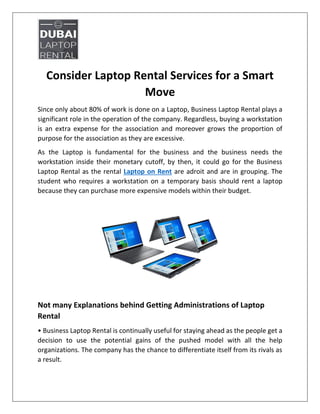 Consider Laptop Rental Services for a Smart
Move
Since only about 80% of work is done on a Laptop, Business Laptop Rental plays a
significant role in the operation of the company. Regardless, buying a workstation
is an extra expense for the association and moreover grows the proportion of
purpose for the association as they are excessive.
As the Laptop is fundamental for the business and the business needs the
workstation inside their monetary cutoff, by then, it could go for the Business
Laptop Rental as the rental Laptop on Rent are adroit and are in grouping. The
student who requires a workstation on a temporary basis should rent a laptop
because they can purchase more expensive models within their budget.
Not many Explanations behind Getting Administrations of Laptop
Rental
• Business Laptop Rental is continually useful for staying ahead as the people get a
decision to use the potential gains of the pushed model with all the help
organizations. The company has the chance to differentiate itself from its rivals as
a result.
 