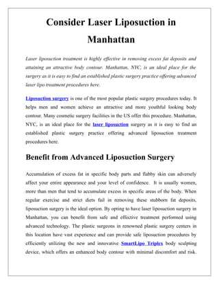 Consider Laser Liposuction in
                               Manhattan
Laser liposuction treatment is highly effective in removing excess fat deposits and
attaining an attractive body contour. Manhattan, NYC, is an ideal place for the
surgery as it is easy to find an established plastic surgery practice offering advanced
laser lipo treatment procedures here.

Liposuction surgery is one of the most popular plastic surgery procedures today. It
helps men and women achieve an attractive and more youthful looking body
contour. Many cosmetic surgery facilities in the US offer this procedure. Manhattan,
NYC, is an ideal place for the laser liposuction surgery as it is easy to find an
established plastic surgery practice offering advanced liposuction treatment
procedures here.


Benefit from Advanced Liposuction Surgery

Accumulation of excess fat in specific body parts and flabby skin can adversely
affect your entire appearance and your level of confidence. It is usually women,
more than men that tend to accumulate excess in specific areas of the body. When
regular exercise and strict diets fail in removing these stubborn fat deposits,
liposuction surgery is the ideal option. By opting to have laser liposuction surgery in
Manhattan, you can benefit from safe and effective treatment performed using
advanced technology. The plastic surgeons in renowned plastic surgery centers in
this location have vast experience and can provide safe liposuction procedures by
efficiently utilizing the new and innovative SmartLipo Triplex body sculpting
device, which offers an enhanced body contour with minimal discomfort and risk.
 