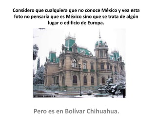 Considero que cualquiera que no conoce México y vea esta
foto no pensaría que es México sino que se trata de algún
lugar o edificio de Europa.
Pero es en Bolívar Chihuahua.
 