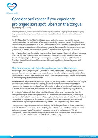 1
Consider oralcancer if you experience
prolonged sore spot(ulcer) on the tongue
November 7, 2014| 11:00
Most tongue cancerpatientsareadmitted whenthey’reatthefinal stagesof cancer. Everysooften,
theywould mistaketonguecancerforlessserious medical conditionslikecommonmouthsoresor
glossitis.
Mr. B.V.T(aged 55, Tay Ninh) self-medicated a sore spot onhis tongue in 4months buthis
conditionremained the unchanged.Afterbeing examined by the doctor,he was thoughttohave
tonguecancer,thuswas referred to HCMCOncologyHospital fora more accuratediagnosis. After
getting a biopsy, he wasdiagnosed with tonguecancerand wasrushed to the operation roomfor a
glossectomy to preventmetastasis (thespread ofcancerfrom one organor part to another)
Mr. H.T.V(aged 47,LongAn) initially experienced persistent sores on the mouthfollowed by tongue
ulcers.He had been receiving medical treatment for3 monthsbut nocancerousconditionwas
detected. Suspectingthat Mr. T might be having oral cancer,his family broughthim to HCMC
OncologyHospital to be thoroughlyexamined. Aftergetting a biopsy, he wasdiagnosed with
tonguecancer.
Men face a higher risk ofdeveloping tongue cancer than women
AccordingtoDr.Vo DangHung,Ph.D.,Directorof TMMCHealthcare’s Oncologycenter,tongue
canceris the most commontype oforal cancer.It stems from the malignant transformation ofthe
tonguetissues. It is most likely amongolder adults (fromthe age of50 to 60). Menface a higher risk
ofdeveloping tonguecancerthan women.
To better explain whymen are exposedto a higher risk, Dr. Hungstated: “The risk factorsof tongue
cancerinclude unhealthy habits like smoking, excessive intake ofalcohol and frequentbetel
consumption.However,the numberof men whosmoke or taking alcohol is muchgreater that that
ofwomen whoconsumebetel, thus,men are at an increased risk fordeveloping tonguecancer,”
AccordingtoDr.Hung,alcohol, tobaccoandbetel leaves inducetoxic chemicals that directly
damage out tongues.These damages canlead to cancerif left untreated. Besides, other tongue
injuries (dueto the teeth or some external factors),throatinfectionor other bacterial oral infections
canalso lead to tonguecancerif not treated promptly.Without early detection, the cancerwill
spread to other organsor parts like bones,lung,liver etc. and may eventually lead to death.
“Inmost cases, the patient visits the hospital during the final stages of cancer(Stage3-4) and isn’t
aware that he/she has cancerbut thinks that it’s justanother case oforal infection.Inthese cases,
we have to remove a part ofthe patient’s tongueor worse,all of his/her tongue. This will
permanently changethe patient’s ability to speak and swallow.Ifthe conditionis detected and
treated sooner,the outcomewill be muchbetter!” – said Dr.Hung.
 
