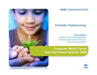 Consider Outsourcing


                                                                               Vinay Nagpal
                                                               Director, Product Management
                                                              Hosting & Data Center Services
                                                                        Tata Communications


                                                            Computer World Forum
                                                      Data Hot-House Summer 2008




©2008 Tata Communications, Ltd. All Rights Reserved
 