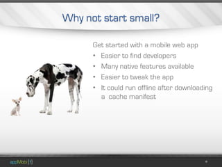 Why not start small?

      Get started with a mobile web app
      • Easier to find developers
      • Many native features available
      • Easier to tweak the app
      • It could run offline after downloading
        a cache manifest
 