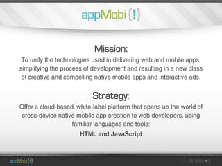 Mission:
 To unify the technologies used in delivering web and mobile apps,
simplifying the process of development and resulting in a new class
 of creative and compelling native mobile apps and interactive ads.


                           Strategy:
Offer a cloud-based, white-label platform that opens up the world of
 cross-device native mobile app creation to web developers, using
                   familiar languages and tools:
                      HTML and JavaScript



                                                            11/29/2012   3
 