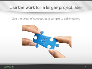 Use the work for a larger project later

 Use the proof of concept as a sample to aid in testing
 