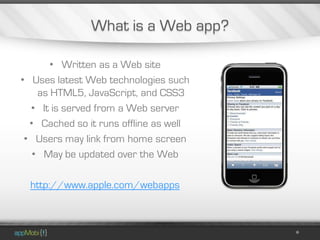 What is a Web app?

       • Written as a Web site
• Uses latest Web technologies such
    as HTML5, JavaScript, and CSS3
  • It is served from a Web server
  • Cached so it runs offline as well
 • Users may link from home screen
   • May be updated over the Web

  http://www.apple.com/webapps
 