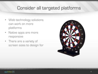 Consider all targeted platforms

• Web technology solutions
  can work on more
  platforms
• Native apps are more
  responsive
• There are a variety of
  screen sizes to design for
 