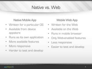 Native vs. Web

      Native Mobile App                 Mobile Web App
• Written for a particular OS   •   Written for the Web
• Available from device         •   Available on the Web
  appstore                      •   Runs in mobile browser
• Runs as its own application   •   Only Web-enabled features
• More available features       •   Less responsive
• More responsive               •   Easier to test and develop
• Harder to test and develop
 