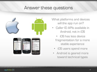 Answer these questions

            What platforms and devices
                 will the app run on?
            • Caller ID APIs available in
                   Android, not in iOS
                • iOS has less device
               fragmentation for a more
                    stable experience
              • iOS users spend more
             • Android is geared more
                 toward technical types
 