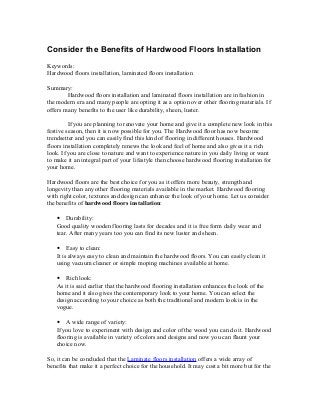 Consider the Benefits of Hardwood Floors Installation
Keywords:
Hardwood floors installation, laminated floors installation
Summary:
Hardwood floors installation and laminated floors installation are in fashion in
the modern era and many people are opting it as a option over other flooring materials. If
offers many benefits to the user like durability, sheen, luster.
If you are planning to renovate your home and give it a complete new look in this
festive season, then it is now possible for you. The Hardwood floor has now become
trendsetter and you can easily find this kind of flooring in different houses. Hardwood
floors installation completely renews the look and feel of home and also gives it a rich
look. If you are close to nature and want to experience nature in you daily living or want
to make it an integral part of your lifestyle then choose hardwood flooring installation for
your home.
Hardwood floors are the best choice for you as it offers more beauty, strength and
longevity than any other flooring materials available in the market. Hardwood flooring
with right color, textures and design can enhance the look of your home. Let us consider
the benefits of hardwood floors installation:
• Durability:
Good quality wooden flooring lasts for decades and it is free form daily wear and
tear. After many years too you can find its new luster and sheen.
• Easy to clean:
It is always easy to clean and maintain the hardwood floors. You can easily clean it
using vacuum cleaner or simple moping machines available at home.
• Rich look:
As it is said earlier that the hardwood flooring installation enhances the look of the
home and it also gives the contemporary look to your home. You can select the
design according to your choice as both the traditional and modern look is in the
vogue.
• A wide range of variety:
If you love to experiment with design and color of the wood you can do it. Hardwood
flooring is available in variety of colors and designs and now you can flaunt your
choice now.
So, it can be concluded that the Laminate floors installation offers a wide array of
benefits that make it a perfect choice for the household. It may cost a bit more but for the
 