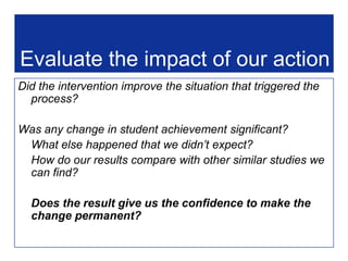 A teacher has a hunch - poor readers might spend little time on homework.Explore data Survey of students shows that this is only partially trueTriggerSignificant numbers not achieving well in reading.ReflectHow will we teach reading in the future?QuestionWhat are the characteristics of students who are poor at reading?Evaluate Has reading improved?Analyse asTTLe reading (standardised) results.InterveneCreate multiple opportunities for reading; include topics that can use sport as context; connect reading with curriculum areas. PD for staff.Assemble  more data  & other evidence: Probe reading, homework, extracurricular,attendance, etc.Interpret informationPoor readers likely to play sport, read less, do little homework.Analyse non standardised data and evidenceThe evidence-driven decision making cycle