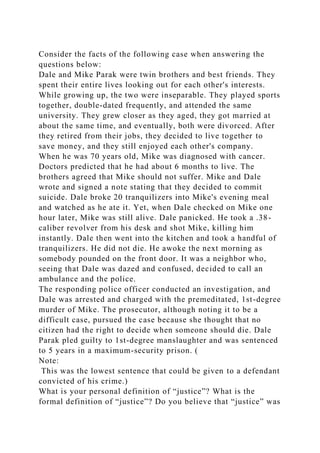 Consider the facts of the following case when answering the
questions below:
Dale and Mike Parak were twin brothers and best friends. They
spent their entire lives looking out for each other's interests.
While growing up, the two were inseparable. They played sports
together, double-dated frequently, and attended the same
university. They grew closer as they aged, they got married at
about the same time, and eventually, both were divorced. After
they retired from their jobs, they decided to live together to
save money, and they still enjoyed each other's company.
When he was 70 years old, Mike was diagnosed with cancer.
Doctors predicted that he had about 6 months to live. The
brothers agreed that Mike should not suffer. Mike and Dale
wrote and signed a note stating that they decided to commit
suicide. Dale broke 20 tranquilizers into Mike's evening meal
and watched as he ate it. Yet, when Dale checked on Mike one
hour later, Mike was still alive. Dale panicked. He took a .38-
caliber revolver from his desk and shot Mike, killing him
instantly. Dale then went into the kitchen and took a handful of
tranquilizers. He did not die. He awoke the next morning as
somebody pounded on the front door. It was a neighbor who,
seeing that Dale was dazed and confused, decided to call an
ambulance and the police.
The responding police officer conducted an investigation, and
Dale was arrested and charged with the premeditated, 1st-degree
murder of Mike. The prosecutor, although noting it to be a
difficult case, pursued the case because she thought that no
citizen had the right to decide when someone should die. Dale
Parak pled guilty to 1st-degree manslaughter and was sentenced
to 5 years in a maximum-security prison. (
Note:
This was the lowest sentence that could be given to a defendant
convicted of his crime.)
What is your personal definition of “justice”? What is the
formal definition of “justice”? Do you believe that “justice” was
 