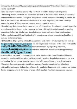 Consider the following (AI-generated) response to the question "Why should Facebook be more
closely regulated?"
There are several economic reasons why Facebook should be more closely regulated:
1.Monopoly Power: Facebook has a dominant position in the social media market, with over 2.7
billion monthly active users. This gives it significant market power and the ability to control the
flow of information and influence the behavior of its users. Regulating Facebook can help
prevent the abuse of this power and ensure a more competitive market.
2.Data Privacy: Facebook collects a vast amount of personal data from its users, which it uses for
targeted advertising. However, the company has been criticized for not adequately protecting
user data and allowing it to be used for nefarious purposes, such as political manipulation.
Tighter regulation could force Facebook to be more transparent and accountable about how it
uses and protects user data.
3.Externalities: The negative externalities associated with Facebook's business model, such as
the spread of fake news and hate speech, can have significant economic costs. These costs can be
borne by individuals, businesses, and even entire societies. By regulating Facebook,
policymakers can help mitigate these externalities and ensure that the costs are appropriately
shared.
4.Competition: Facebook's dominance in the social media market can stifle competition and
innovation, leading to higher prices and lower-quality services. Regulation can encourage new
entrants into the market and promote competition, which can ultimately benefit consumers.
5.Taxation: Facebook generates significant revenues from its operations, but it has been
criticized for not paying its fair share of taxes. By regulating Facebook, policymakers can ensure
that the company pays its fair share of taxes, which can help fund public goods and services.
 