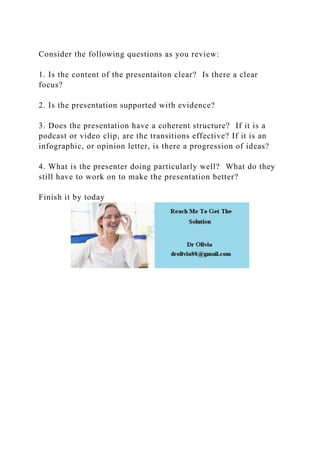 Consider the following questions as you review:
1. Is the content of the presentaiton clear? Is there a clear
focus?
2. Is the presentation supported with evidence?
3. Does the presentation have a coherent structure? If it is a
podcast or video clip, are the transitions effective? If it is an
infographic, or opinion letter, is there a progression of ideas?
4. What is the presenter doing particularly well? What do they
still have to work on to make the presentation better?
Finish it by today
 