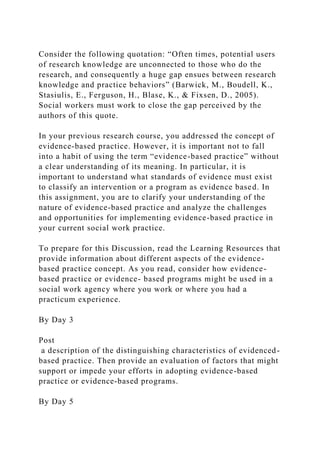 Consider the following quotation: “Often times, potential users
of research knowledge are unconnected to those who do the
research, and consequently a huge gap ensues between research
knowledge and practice behaviors” (Barwick, M., Boudell, K.,
Stasiulis, E., Ferguson, H., Blase, K., & Fixsen, D., 2005).
Social workers must work to close the gap perceived by the
authors of this quote.
In your previous research course, you addressed the concept of
evidence-based practice. However, it is important not to fall
into a habit of using the term “evidence-based practice” without
a clear understanding of its meaning. In particular, it is
important to understand what standards of evidence must exist
to classify an intervention or a program as evidence based. In
this assignment, you are to clarify your understanding of the
nature of evidence-based practice and analyze the challenges
and opportunities for implementing evidence-based practice in
your current social work practice.
To prepare for this Discussion, read the Learning Resources that
provide information about different aspects of the evidence-
based practice concept. As you read, consider how evidence-
based practice or evidence- based programs might be used in a
social work agency where you work or where you had a
practicum experience.
By Day 3
Post
a description of the distinguishing characteristics of evidenced-
based practice. Then provide an evaluation of factors that might
support or impede your efforts in adopting evidence-based
practice or evidence-based programs.
By Day 5
 