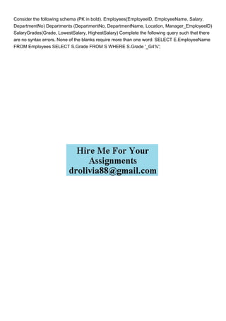 Consider the following schema (PK in bold). Employees(EmployeelD, EmployeeName, Salary,
DepartmentNo) Departments (DepartmentNo, DepartmentName, Location, Manager_EmployeelD)
SalaryGrades(Grade, LowestSalary, HighestSalary) Complete the following query such that there
are no syntax errors. None of the blanks require more than one word: SELECT E.EmployeeName
FROM Employees SELECT S.Grade FROM S WHERE S.Grade '_G4%';
 