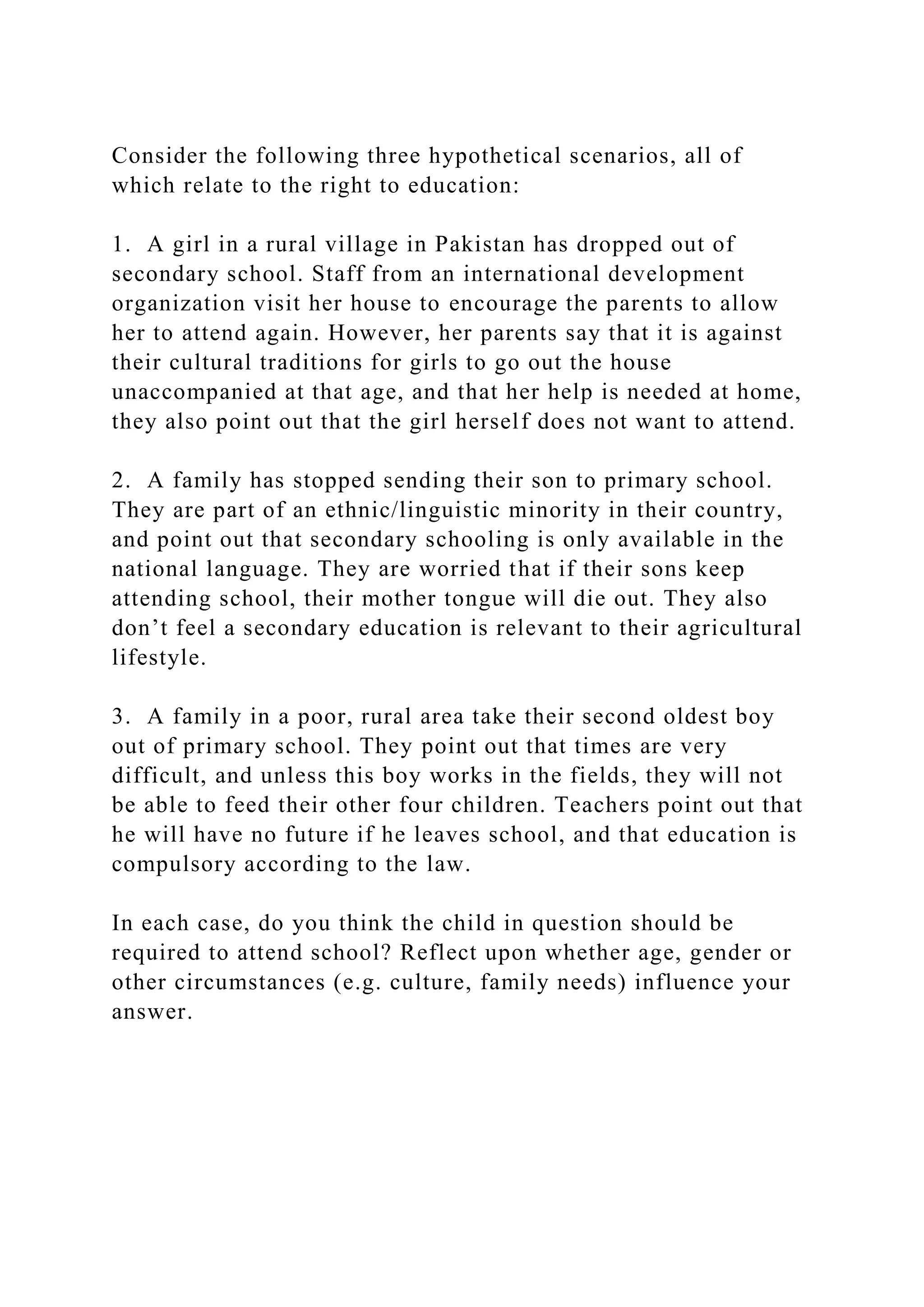 Consider the following three hypothetical scenarios, all of
which relate to the right to education:
1. A girl in a rural village in Pakistan has dropped out of
secondary school. Staff from an international development
organization visit her house to encourage the parents to allow
her to attend again. However, her parents say that it is against
their cultural traditions for girls to go out the house
unaccompanied at that age, and that her help is needed at home,
they also point out that the girl herself does not want to attend.
2. A family has stopped sending their son to primary school.
They are part of an ethnic/linguistic minority in their country,
and point out that secondary schooling is only available in the
national language. They are worried that if their sons keep
attending school, their mother tongue will die out. They also
don’t feel a secondary education is relevant to their agricultural
lifestyle.
3. A family in a poor, rural area take their second oldest boy
out of primary school. They point out that times are very
difficult, and unless this boy works in the fields, they will not
be able to feed their other four children. Teachers point out that
he will have no future if he leaves school, and that education is
compulsory according to the law.
In each case, do you think the child in question should be
required to attend school? Reflect upon whether age, gender or
other circumstances (e.g. culture, family needs) influence your
answer.