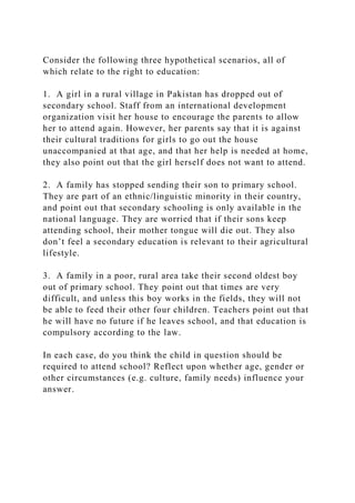 Consider the following three hypothetical scenarios, all of
which relate to the right to education:
1. A girl in a rural village in Pakistan has dropped out of
secondary school. Staff from an international development
organization visit her house to encourage the parents to allow
her to attend again. However, her parents say that it is against
their cultural traditions for girls to go out the house
unaccompanied at that age, and that her help is needed at home,
they also point out that the girl herself does not want to attend.
2. A family has stopped sending their son to primary school.
They are part of an ethnic/linguistic minority in their country,
and point out that secondary schooling is only available in the
national language. They are worried that if their sons keep
attending school, their mother tongue will die out. They also
don’t feel a secondary education is relevant to their agricultural
lifestyle.
3. A family in a poor, rural area take their second oldest boy
out of primary school. They point out that times are very
difficult, and unless this boy works in the fields, they will not
be able to feed their other four children. Teachers point out that
he will have no future if he leaves school, and that education is
compulsory according to the law.
In each case, do you think the child in question should be
required to attend school? Reflect upon whether age, gender or
other circumstances (e.g. culture, family needs) influence your
answer.
 