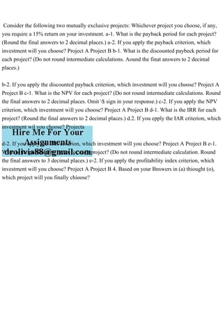 Consider the following two mutually exclusive projects: Whichever project you choose, if any,
you require a 15% return on your investment. a-1. What is the payback period for each project?
(Round the final answers to 2 decimal places.) a-2. If you apply the payback criterion, which
investment will you choose? Project A Project B b-1. What is the discounted paybeck period for
each project? (Do not round intermediate calculations. Aound the finat answers to 2 decimal
places.)
b-2. If you apply the discounted payback criterion, which investment will you choose? Project A
Project B c-1. What is the NPV for each project? (Do not round intermediate calculations. Round
the final answers to 2 decimal places. Omit $ sign in your response.) c-2. If you apply the NPV
criterion, which investment will you choose? Project A Project B d-1. What is the IRR for each
project? (Round the final answers to 2 decimal places.) d.2. If you epply the IAR criterion, which
investment wil you choose? Projecta
d-2. If you apply the IRR criterion, which investment will you choose? Project A Project B e-1.
What is the profitability index for each project? (Do not round intermediate calculation. Round
the final answers to 3 decimal places.) e-2. If you apply the profitability index criterion, which
investment will you choose? Project A Project B 4. Based on your Bnswers in (a) thiought (o),
which project will you finally chioose?
 