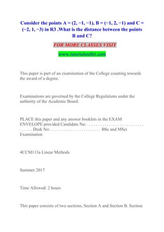 Consider the points A = (2, −1, −1), B = (−1, 2, −1) and C =
(−2, 1, −3) in R3 .What is the distance between the points
B and C?
FOR MORE CLASSES VISIT
www.tutorialoutlet.com
This paper is part of an examination of the College counting towards
the award of a degree.
Examinations are governed by the College Regulations under the
authority of the Academic Board.
PLACE this paper and any answer booklets in the EXAM
ENVELOPE provided Candidate No: . . . . . . . . . . . . . . . . . . . . . . . . . .
. . . . . . Desk No: . . . . . . . . . . . . . . . . . . . . . . . BSc and MSci
Examination
4CCM113a Linear Methods
Summer 2017
Time Allowed: 2 hours
This paper consists of two sections, Section A and Section B. Section
 