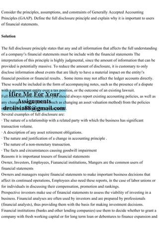 Consider the principles, assumptions, and constraints of Generally Accepted Accounting
Principles (GAAP). Define the full disclosure principle and explain why it is important to users
of financial statements.
Solution
The full disclosure principle states that any and all information that affects the full understanding
of a company's financial statements must be include with the financial statements The
interpretation of this principle is highly judgmental, since the amount of information that can be
provided is potentially massive. To reduce the amount of disclosure, it is customary to only
disclose information about events that are likely to have a material impact on the entity's
financial position or financial results. . Some items may not affect the ledger accounts directly.
These would be included in the form of accompanying notes, such as the presence of a dispute
with a government entity over a tax position, or the outcome of an existing lawsuit.
Full disclosure also means that you should always report existing accounting policies, as well as
any changes to those policies (such as changing an asset valuation method) from the policies
stated in the financials for a prior period.
Several examples of full disclosure are:
· The nature of a relationship with a related party with which the business has significant
transaction volume.
· A description of any asset retirement obligations.
· The nature and justification of a change in accounting principle .
· The nature of a non-monetary transaction.
· The facts and circumstances causing goodwill impairment
Reasons it is importanat tousers of financial statements
Owner, Investors, Employees, Fianancial institutions, Mangers are the common users of
financial statements
Owners and managers require financial statements to make important business decisions that
affect its continued operations, Employees also need these reports, in the case of labor unions or
for individuals in discussing their compensation, promotion and rankings.
Prospective investors make use of financial statements to assess the viability of investing in a
business. Financial analyses are often used by investors and are prepared by professionals
(financial analysts), thus providing them with the basis for making investment decisions.
Financial institutions (banks and other lending companies) use them to decide whether to grant a
company with fresh working capital or for long term loan or debentures to finance expansion and
 