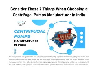 Consider These 7 Things When Choosing a
Centrifugal Pumps Manufacturer in India
The rising modern area globalization has turned into a shelter for pump exporters. Ventures are getting their pumps from
manufacturers across the globe. Gone are the days when pump obtaining was done just locally. Presently pump
manufacturers have risen to the demand and are supplying pumps and different pumping solutions to ventures around
the world. At first, just huge scope endeavors embraced the gamble of obtaining from worldwide pump manufacturers.
 
