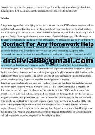Consider the security of a personal computer. List a few of the attackers who might break into
the computer, their incentives, and the associated costs and risks to the attacker.
Solution
A top-down approach to identifying threats and countermeasures, CISOs should consider a threat
modeling technique allows the target application to be decomposed to reveal its attack surface
and subsequently its relevant threats, associated countermeasures, and finally, its security control
gaps and design flaws. applications are also a source of potential risks especially when new or
different technologies are integrated within applications. As applications evolve by offering new
services to citizens, clients, customers and employees, it is also necessary to plan for mitigation
of new vulnerabilities introduced by the adoption and implementation of new technologies such
as mobile devices, web 2.0 and new services such as cloud computing. Adopting a risk
framework to evaluate the risks introduced by new technologies is essential to determine which
countermeasures to adopt to mitigate these new risks. threat agents seek financial gain such as by
attacking applications to compromise users' sensitive data and company’s proprietary
information for financial gain, fraud as well as for competitive advantage the risks posed by
these threat agents, it is necessary to determine the risk exposure and factor the probability and
the impact of these threats as well as to identify the type of application vulnerabilities that can be
exploited by these threat agents. The exploit of some of these application vulnerabilities might
severely and negatively impact the organization and personal computer.
data from legal in relation to law suits and regulatory fines and fraud data that includes amount
of money losses incurred because of online fraud. All this type of information is essential to
determine the overall impact. In absence of this data, the best the CISO can do is to use data
breach incident data from public sources and data breach incident reports. In part I of this guide,
we provided some examples of how this data can be used to estimate impact. We documented
what are the critical factors to estimate impacts of data breaches: these as the value of the data
assets liability for the organization in case these assets are lost. Once the potential business
impact of a data breach is estimated, the next step is to determine how much should be spent to
mitigate the risk. At high level, this is a risk strategy decision that depends on the organization
risk culture and the organization priorities for mitigating risks.
 