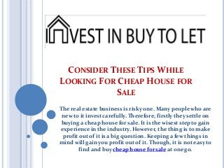 CONSIDER THESE TIPS WHILE
LOOKING FOR CHEAP HOUSE FOR
SALE
The real estate business is risky one. Many people who are
new to it invest carefully. Therefore, firstly they settle on
buying a cheap house for sale. It is the wisest step to gain
experience in the industry. However, the thing is to make
profit out of it is a big question. Keeping a few things in
mind will gain you profit out of it. Though, it is not easy to
find and buy cheap house for sale at one go.
 