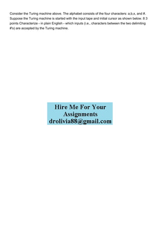 Consider the Turing machine above. The alphabet consists of the four characters: a,b,x, and #.
Suppose the Turing machine is started with the input tape and initial cursor as shown below. 8 3
points Characterize - in plain English - which inputs (i.e., characters between the two delimiting
#'s) are accepted by the Turing machine.
 