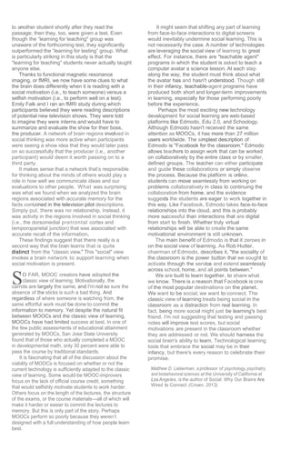 S
to another student shortly after they read the
passage; then they, too, were given a test. Even
though the “learning for teaching" group was
unaware of the forthcoming test, they significantly
outperformed the “learning for testing” group. What
is particularly striking in this study is that the
“learning for teaching” students never actually taught
anyone else.
Thanks to functional magnetic resonance
imaging, or fMRI, we now have some clues to what
the brain does differently when it is reading with a
social motivation (i.e., to teach someone) versus a
selfish motivation (i.e., to perform well on a test).
Emily Falk and I ran an fMRI study during which
participants believed they were reading descriptions
of potential new television shows. They were told
to imagine they were interns and would have to
summarize and evaluate the show for their boss,
the producer. A network of brain regions involved in
social thinking was more active when participants
were seeing a show idea that they would later pass
on so successfully that the producer (i.e., another
participant) would deem it worth passing on to a
third party.
It makes sense that a network that’s responsible
for thinking about the minds of others would play a
role in how well we communicate ideas and our
evaluations to other people. What was surprising
was what we found when we analyzed the brain
regions associated with accurate memory for the
facts contained in the television pilot descriptions.
Simply put, there was no relationship. Instead, it
was activity in the regions involved in social thinking
(i.e., the dorsomedial pretrontal cortex and
temporoparietal junction) that was associated with
accurate recall of the information.
These findings suggest that there really is a
second way that the brain learns that is quite
distinct from the "classic view.” This "social" view
invokes a brain network to support learning when
social motivation is present.
0 FAR, MOOC creators have adopted the
classic view of learning. Motivationally, the
carrots are largely the same, and I'm not so sure the
absence of the sticks is such a bad thing. And
regardless of where someone is watching from, the
same effortful work must be done to commit the
information to memory. Yet despite the natural fit
between MOOCs and the classic view of learning,
MOOCs have had limited success at best. In one of
the few public assessments of educational attainment
generated by MOOCs, San Jose State University
found that of those who actually completed a MOOC
in developmental math, only 30 percent were able to
pass the course by traditional standards.
It is fascinating that all of the discussion about the
viability of MOOCs is focused on whether or not the
current technology is sufficiently adapted to the classic
view of learning. Some would-be MOOC-improvers
focus on the lack of official course credit, something
that would selfishly motivate students to work harder.
Others focus on the length of the lectures, the structure
of the exams, or the course materials—all of which will
make it harder or easier to commit the lectures to
memory. But this is only part of the story. Perhaps
MOOCs perform so poorly because they weren’t
designed with a full understanding of how people learn
best.
It might seem that shifting any part of learning
from face-to-face interactions to digital screens
would inevitably undermine social learning. This is
not necessarily the case. A number of technologies
are leveraging the social view of learning to great
effect. For instance, there are "teachable agent"
programs in which the student is asked to teach a
computer avatar a science lesson. At each step
along the way, the student must think about what
the avatar has and hasn't understood. Though still
in their infancy, teachable-agent programs have
produced both short and longer-term improvements
in learning, especially for those performing poorly
before the experience.
Perhaps the most exciting new technology
development for social learning are web-based
platforms like Edmodo, Edu 2.0, and Schoology.
Although Edmodo hasn't received the same
attention as MOOCs, it has more than 27 million
users worldwide. The simplest description of
Edmodo is "Facebook for the classroom." Edmodo
allows teachers to assign work that can be worked
on collaboratively by the entire class or by smaller,
defined groups. The teacher can either participate
and guide these collaborations or simply observe
the process. Because the platform is online,
students can move seamlessly from working on
problems collaboratively in class to continuing the
collaboration from home, and the evidence
suggests the students are eager to work together in
this way. Like Facebook, Edmodo takes face-to-face
relationships into the cloud, and this is probably
more successful than interactions that are digital
from start to finish. Whether truly virtual
relationships will be able to create the same
motivational environment is still unknown.
The main benefit of Edmodo is that it zeroes in
on the social view of learning. As Rob Hutter,
chairman of Edmodo, describes it, "the sociality of
the classroom is the power button that we sought to
activate through the service and extend seamlessly
across school, home, and all points between."
We are built to learn together, to share what
we know. There is a reason that Facebook is one
of the most popular destinations on the planet.
We want to be social; we want to connect. The
classic view of learning treats being social in the
classroom as a distraction from real learning. In
fact, being more social might just be learning's best
friend. I'm not suggesting that texting and passing
notes will improve test scores, but social
motivations are present in the classroom whether
they are addressed or not. We should harness the
social brain's ability to learn. Technological learning
tools that embrace the social may be in their
infancy, but there's every reason to celebrate their
promise.
Matthew D. Lieberman, a professor of psychology, psychiatry,
and biobehavioral sciences at the University of California at
Los Angeles, is the author of Social: Why Our Brains Are
Wired to Connect (Crown, 2013).
 