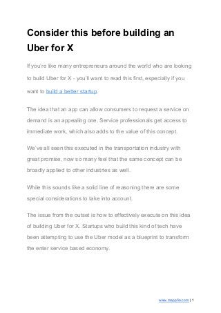 Consider this before building an
Uber for X
If you’re like many entrepreneurs around the world who are looking
to build Uber for X - you’ll want to read this first, especially if you
want to ​build a better startup​.
The idea that an app can allow consumers to request a service on
demand is an appealing one. Service professionals get access to
immediate work, which also adds to the value of this concept.
We’ve all seen this executed in the transportation industry with
great promise, now so many feel that the same concept can be
broadly applied to other industries as well.
While this sounds like a solid line of reasoning there are some
special considerations to take into account.
The issue from the outset is how to effectively execute on this idea
of building Uber for X. Startups who build this kind of tech have
been attempting to use the Uber model as a blueprint to transform
the enter service based economy.
www.mappfia.com​ | 1
 