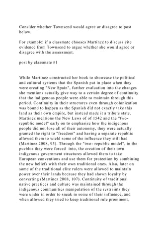 Consider whether Townsend would agree or disagree to post
below.
For example: if a classmate chooses Martinez to discuss cite
evidence from Townsend to argue whether she would agree or
disagree with the assessment.
post by classmate #1
While Martinez constructed her book to showcase the political
and cultural systems that the Spanish put in place when they
were creating "New Spain", further evaluation into the changes
she mentions actually give way to a certain degree of continuity
that the indigenous people were able to maintain through this
period. Continuity in their structures even through colonization
was bound to happen as the Spanish did not exactly take this
land as their own empire, but instead made it a tribute state.
Martinez mentions the New Laws of of 1542 and the "two-
republic model" early on to emphasize how the indigenous
people did not lose all of their autonomy, they were actually
granted the right to "freedom" and having a separate republic
allowed them to wield some of the influence they still had
(Martinez 2008, 95). Through the "two- republic model", in the
pueblos they were forced into, the creation of their own
indigenous government structures allowed them to take
European conventions and use them for protection by combining
the new beliefs with their own traditional ones. Also, later on
some of the traditional elite rulers were allowed to maintain
power over their lands because they had shown loyalty by
converting (Martinez 2008, 107). Continuity of traditional
native practices and culture was maintained through the
indigenous communities manipulation of the restraints they
were under in order to sneak in some of their influence, and
when allowed they tried to keep traditional rule prominent.
 