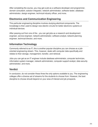 2/2
After completing the course, you may get a job as a software developer and programmer,
domain consultant, solution integrator, network administrator, software tester, database
administrator, design engineer, technical industry officer, and more.
Electronics and Communication Engineering
This particular engineering discipline involves studying electrical components. The
knowledge is then used to design new electric circuits for better electronic systems or
individual devices.
After passing out from one of the , you can get jobs as a research and development
engineer, service engineer, network administrator, software analyst, network planning
engineer, technical director, and more.
Information Technology
Commonly referred to as IT, this is another popular discipline you can choose as a job-
oriented engineering stream. This, however, deals with computer data specifically and
relates to their storage, management, transfer, and retrieval.
Jobs you can get as an IT engineer include database administrator, computer technician,
information system manager, network administrator, computer support analyst, data security
administrator, and more.
Verdict
In conclusion, do not consider these three the only options available to you. The engineering
colleges offer a diverse set of streams for the students to choose from. However, the best
discipline to choose should depend on your area of interest and job prospects.
 