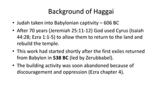 Background of Haggai
• Judah taken into Babylonian captivity – 606 BC
• After 70 years (Jeremiah 25:11-12) God used Cyrus (Isaiah
44:28; Ezra 1:1-5) to allow them to return to the land and
rebuild the temple.
• This work had started shortly after the first exiles returned
from Babylon in 538 BC (led by Zerubbabel).
• The building activity was soon abandoned because of
discouragement and oppression (Ezra chapter 4).
 