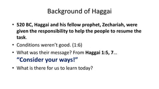 Background of Haggai
• 520 BC, Haggai and his fellow prophet, Zechariah, were
given the responsibility to help the people to resume the
task.
• Conditions weren’t good. (1:6)
• What was their message? From Haggai 1:5, 7…
“Consider your ways!”
• What is there for us to learn today?
 