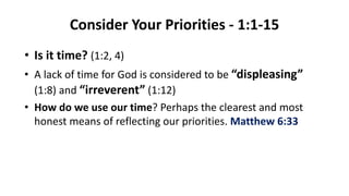 Consider Your Priorities - 1:1-15
• Is it time? (1:2, 4)
• A lack of time for God is considered to be “displeasing”
(1:8) and “irreverent” (1:12)
• How do we use our time? Perhaps the clearest and most
honest means of reflecting our priorities. Matthew 6:33
 