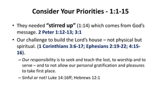 Consider Your Priorities - 1:1-15
• They needed “stirred up” (1:14) which comes from God’s
message. 2 Peter 1:12-13; 3:1
• Our challenge to build the Lord’s house – not physical but
spiritual. (1 Corinthians 3:6-17; Ephesians 2:19-22; 4:15-
16).
– Our responsibility is to seek and teach the lost, to worship and to
serve – and to not allow our personal gratification and pleasures
to take first place.
– Sinful or not! Luke 14:16ff; Hebrews 12:1
 