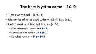 The best is yet to come – 2:1-9
• Times were hard – (1:9-11)
• Memories of what used to be – (2:3-4) Ezra 3:12
• Get to work and God will bless – (2:7-9)
– Start where you are – Acts 8:35
– Use what you have – Luke 21:2
– Do what you can – Mark 14:8
 