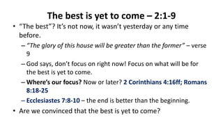 The best is yet to come – 2:1-9
• “The best”? It’s not now, it wasn’t yesterday or any time
before.
– “The glory of this house will be greater than the former” – verse
9
– God says, don’t focus on right now! Focus on what will be for
the best is yet to come.
– Where’s our focus? Now or later? 2 Corinthians 4:16ff; Romans
8:18-25
– Ecclesiastes 7:8-10 – the end is better than the beginning.
• Are we convinced that the best is yet to come?
 