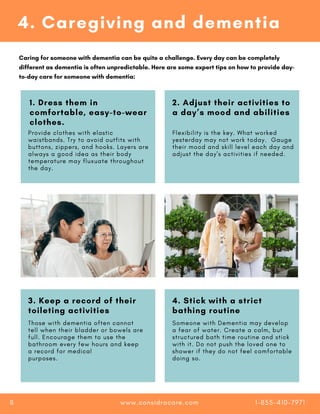 3. Keep a record of their
toileting activities
4. Stick with a strict
bathing routine
3. Keep a record of their
toileting activities
4. Stick with a strict
bathing routine
Those with dementia often cannot
tell when their bladder or bowels are
full. Encourage them to use the
bathroom every few hours and keep
a record for medical
purposes.
Someone with Dementia may develop
a fear of water. Create a calm, but
structured bath time routine and stick
with it. Do not push the loved one to
shower if they do not feel comfortable
doing so.
4. Caregiving and dementia
Caring for someone with dementia can be quite a challenge. Every day can be completely
different as dementia is often unpredictable. Here are some expert tips on how to provide day-
to-day care for someone with dementia:
1. Dress them in
comfortable, easy-to-wear
clothes.
2. Adjust their activities to
a day’s mood and abilities
Provide clothes with elastic
waistbands. Try to avoid outfits with
buttons, zippers, and hooks. Layers are
always a good idea as their body
temperature may fluxuate throughout
the day.
Flexibility is the key. What worked
yesterday may not work today. Gauge
their mood and skill level each day and
adjust the day's activities if needed.
www.considracare.com 1-855-410-7971
8
 