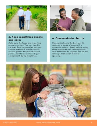3. Keep a record of their
toileting activities
4. Stick with a strict
bathing routine
5. Keep mealtimes simple
and calm
6. Communicate clearly
Make sure the loved one is getting
proper nutrition. You may need to
cut their food into smaller portions.
Provide them with simple utensils
such as plastic knives and curved
plates. Maintain a calm and quiet
environment during mealtimes.
Communication is the best way to
maintain a sense of ease with a
dementia patient. Speak calmly, using
short sentences and simple phrases.
Give them time to respond and do not
interrupt them when they are
speaking.
www.considracare.com
1-855-410-7971 9
 