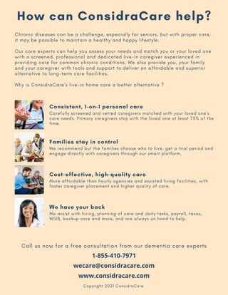 1-855-410-7971
wecare@considracare.com
www.considracare.com
Chronic diseases can be a challenge, especially for seniors, but with proper care,
it may be possible to maintain a healthy and happy lifestyle.
Our care experts can help you assess your needs and match you or your loved one
with a screened, professional and dedicated live-in caregiver experienced in
providing care for common chronic conditions. We also provide you, your family
and your caregiver with tools and support to deliver an affordable and superior
alternative to long-term care facilities.
Why is ConsidraCare's live-in home care a better alternative ?
Copyright 2021 ConsidraCare
Call us now for a free consultation from our dementia care experts
Consistent, 1-on-1 personal care
Carefully screened and vetted caregivers matched with your loved one's
care needs. Primary caregivers stay with the loved one at least 75% of the
time.
Families stay in control
We recommend but the families choose who to hire, get a trial period and
engage directly with caregivers through our smart platform.
Cost-effective, high-quality care
More affordable than hourly agencies and assisted living facilities, with
faster caregiver placement and higher quality of care.
We have your back
We assist with hiring, planning of care and daily tasks, payroll, taxes,
WSIB, backup care and more, and are always on hand to help.
How can ConsidraCare help?
 