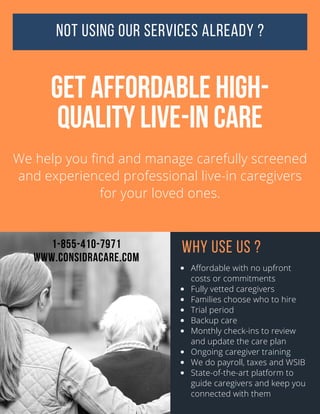 NOT USING OUR SERVICES ALREADY ?
GET AFFORDABLE HIGH-
QUALITY LIVE-IN CARE
We help you find and manage carefully screened
and experienced professional live-in caregivers
for your loved ones.
WHY USE US ?
Affordable with no upfront
costs or commitments
Fully vetted caregivers
Families choose who to hire
Trial period
Backup care
Monthly check-ins to review
and update the care plan
Ongoing caregiver training
We do payroll, taxes and WSIB
State-of-the-art platform to
guide caregivers and keep you
connected with them
1-855-410-7971
WWW.CONSIDRACARE.COM
 